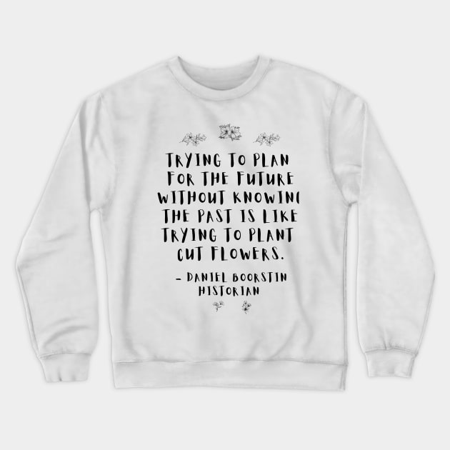 "Trying to plan for the future without knowing the past is like trying to plant cut flowers.” -- Historian Daniel Boorstin Crewneck Sweatshirt by ZanyPast